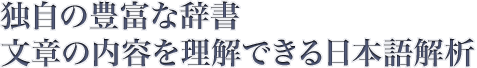 抽出した内容を分析・定量化、その情報を1900カテゴリ・1000万語に分類する機能をもっています。 独自の豊富な辞書 文章の内容を理解できる日本語解析